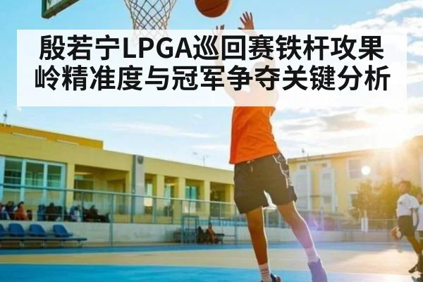 殷若宁LPGA巡回赛铁杆攻果岭精准度与冠军争夺关键分析
